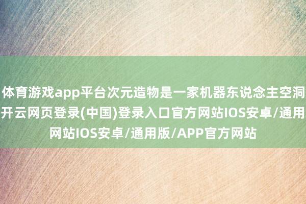 体育游戏app平台次元造物是一家机器东说念主空洞媒体全案干事商-开云网页登录(中国)登录入口官方网站IOS安卓/通用版/APP官方网站