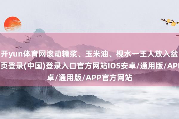 开yun体育网滚动糖浆、玉米油、枧水一王人放入盆中-开云网页登录(中国)登录入口官方网站IOS安卓/通用版/APP官方网站