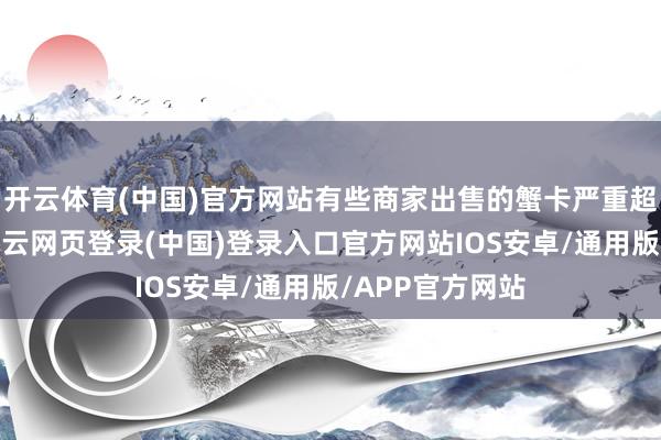 开云体育(中国)官方网站有些商家出售的蟹卡严重超出绸缪智力-开云网页登录(中国)登录入口官方网站IOS安卓/通用版/APP官方网站