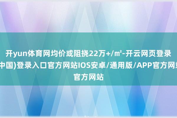 开yun体育网均价或阻挠22万+/㎡-开云网页登录(中国)登录入口官方网站IOS安卓/通用版/APP官方网站